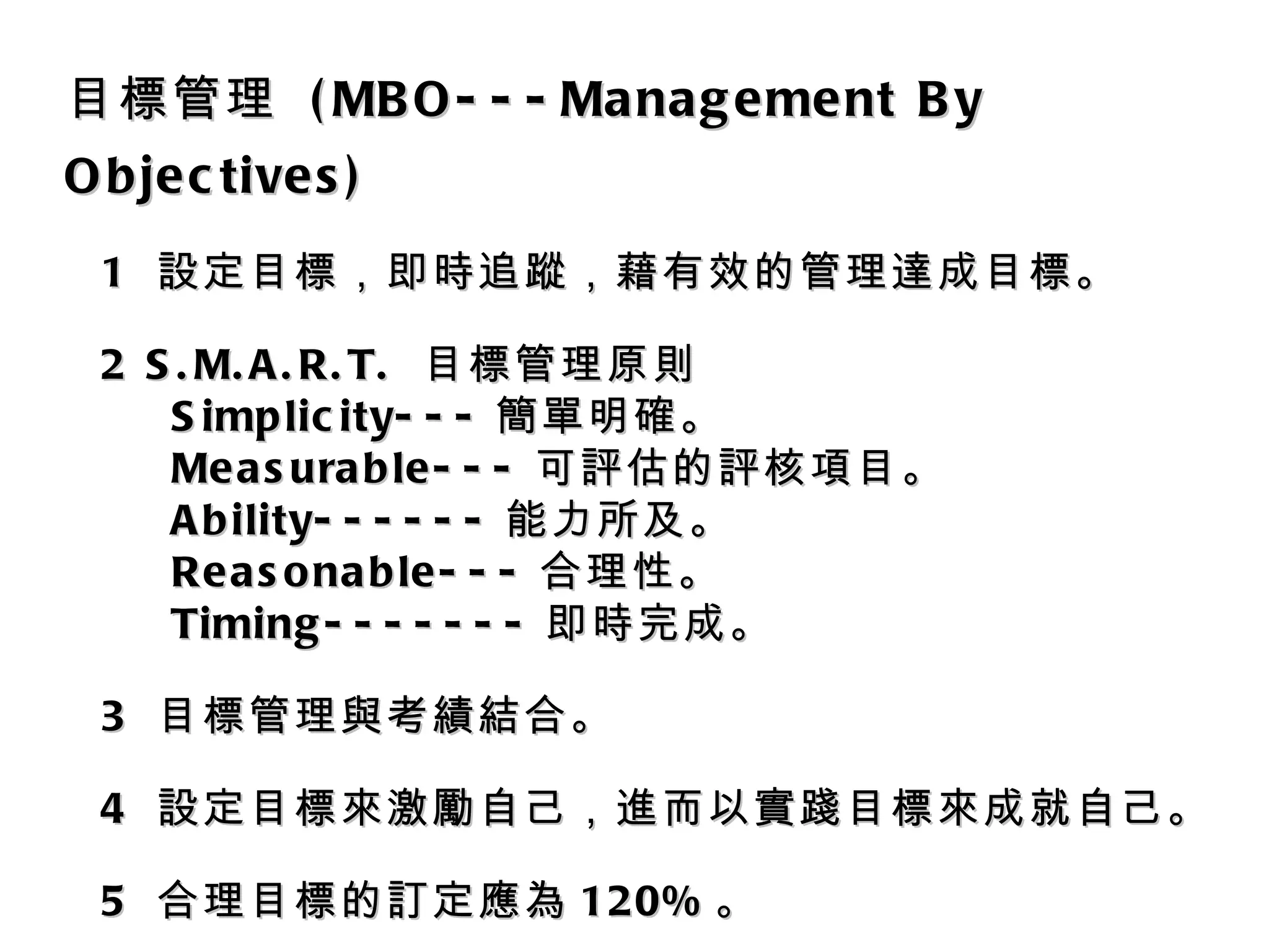 目標管理  (MBO---Management By Objectives) 1  設定目標，即時追蹤，藉有效的管理達成目標。 2 S.M.A.R.T.  目標管理原則 Simplicity--- 簡單明確。 Measurable--- 可評估的評核項目。 Ability------ 能力所及。 Reasonable--- 合理性。 Timing------- 即時完成。 3  目標管理與考績結合。 4  設定目標來激勵自己，進而以實踐目標來成就自己。 5  合理目標的訂定應為 120% 。 