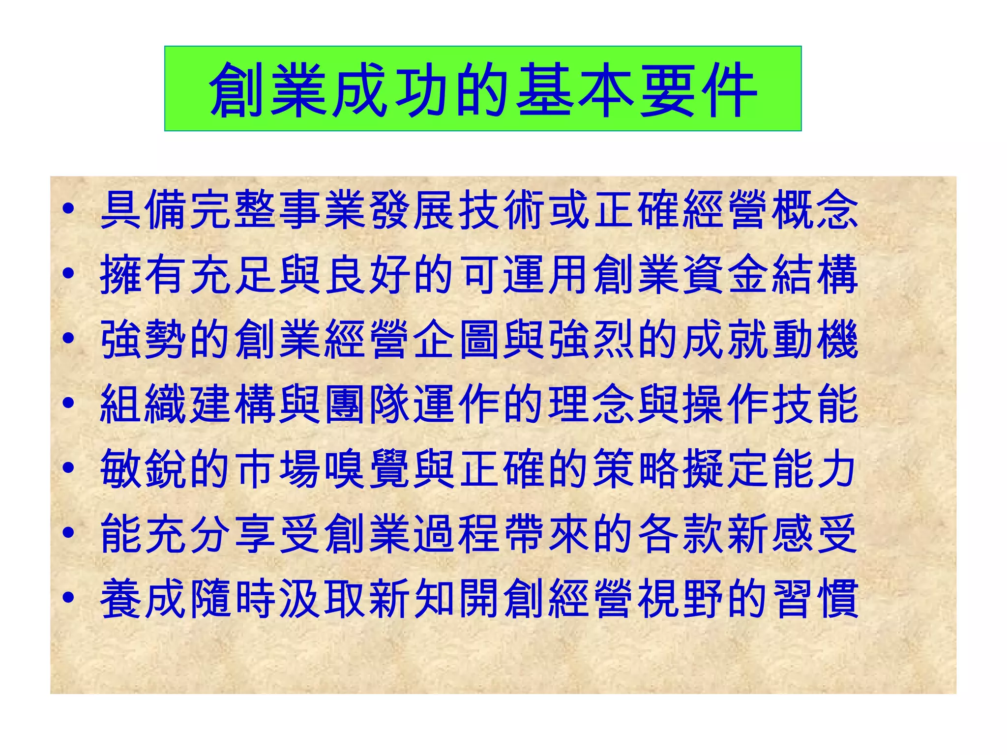 創業成功的基本要件 具備完整事業發展技術或正確經營概念 擁有充足與良好的可運用創業資金結構 強勢的創業經營企圖與強烈的成就動機 組織建構與團隊運作的理念與操作技能 敏銳的市場嗅覺與正確的策略擬定能力 能充分享受創業過程帶來的各款新感受 養成隨時汲取新知開創經營視野的習慣 