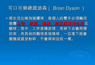 可口可樂總裁迪森（ Brian Dyson ）  將生活比喻為拋擲球：每個人的雙手必須輪流拋擲 工作、家庭、健康、朋友與精神生活 五顆球；其中，工作是橡皮球，若掉下去會再彈回來，而其他四顆球是玻璃球，一旦落下就會磨損或甚至粉碎，不會再和從前一樣。  