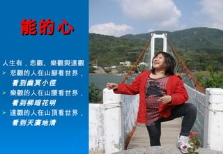 能的心 人生有，悲觀、樂觀與達觀 悲觀的人在山腳看世界， 看到幽冥小徑 樂觀的人在山腰看世界， 看到柳暗花明 達觀的人在山頂看世界， 看到天廣地清 