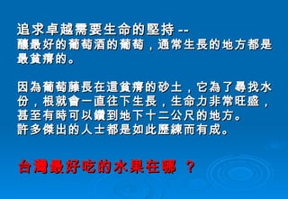 追求卓越需要生命的堅持 -- 釀最好的葡萄酒的葡萄，通常生長的地方都是最貧瘠的。 因為葡萄藤長在這貧瘠的砂土，它為了尋找水份，根就會一直往下生長，生命力非常旺盛，甚至有時可以鑽到地下十二公尺的地方。 許多傑出的人士都是如此歷練而有成。 台灣最好吃的水果在哪  ? 