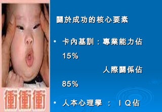 關於成功的核心要素 卡內基訓：專業能力佔  15% 　　　　　人際關係佔  85% 人本心理學 ： ＩＱ佔  15% 　　　　　　  ＥＱ佔  85% 