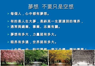 夢想  不要只是空想 每個人，心中都有夢想。 有的是人生大夢，是終其一生要達到的境界， 通常與錢業、事業、志業有關。 夢想有多大，力量就有多大。 眼界有多遠，世界就有多大。 人生新一步，設定夢想，寫下目標，開始圓夢！ 