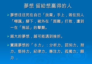 夢想 留給想贏得的人 夢想往往死在自已「放棄」手上，毀在別人「嘲諷」腳下，被外在「困難」打敗，遭到一在「拖延」的擊斃。 越大的夢想，越可能遇到挫折。 實踐夢想的「 8 力」：分析力、認知力、耐力、堅持力、紀律力、專注力、孤獨力、願力 ， 