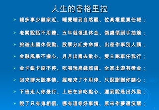 人生的香格里拉 錢多事少離家近、睡覺睡到自然醒、位高權重責任輕； 老闆說話不用聽、五年就領退休金、領錢領到手抽筋； 旅遊出國休假勤、股票分紅拼命領、出差作事別人請； 金融風暴不擔心、月月出國去散心、雙Ｂ跑車任我行； 金卡銀卡刷不停、吃喝玩樂錢照領、全家出遊有獎金； 回來聊天談事情、經理來了不用停、只說謝謝你關心； 下班走人你最行、上班在家吃點心、遲到說是出外勤； 說了只有鬼相信、哪有這等好事情、原來作夢還沒醒； 醒來只有酒一瓶、藉酒澆愁撫心情、沒有付出那能贏！ 