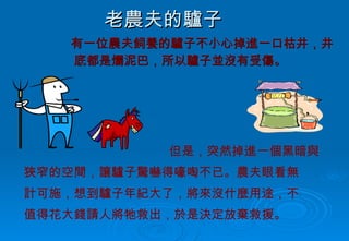 老農夫的驢子 有一位農夫飼養的驢子不小心掉進一口枯井，井底都是爛泥巴，所以驢子並沒有受傷。 但是，突然掉進一個黑暗與 狹窄的空間，讓驢子驚嚇得嚎啕不已。農夫眼看無 計可施，想到驢子年紀大了，將來沒什麼用途，不 值得花大錢請人將牠救出，於是決定放棄救援。 