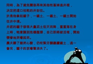 同時，為了避免爾後再有其他牲畜掉進井裡， 決定把這口枯乾的井封住。 於是他拿起鏟子，一鏟土、一鏟土、一鏟土開始 往井中填。 井底的驢子發現大量泥土從天而降，重重落在身 上時，牠意識到危機臨頭，自己即將被活埋，開始 悽慘地哭嚎起來。 農夫聽了雖然心酸，仍咬緊牙關繼續鏟土，過一 會兒，驢子的哀嚎聲消失了。 
