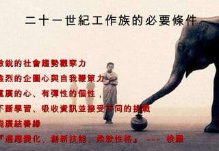 敏銳的社會趨勢觀察力 強烈的企圖心與自我鞭策力， 寬廣的心、有彈性的個性， 不斷學習、吸收資訊並接受不同的挑戰 能廣結善緣 『適應變化、創新技能、柔軟性格』  ---  梭羅 二十一世紀工作族的必要條件 