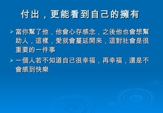 付出，更能看到自己的擁有   當你幫了他，他會心存感念，之後他也會想幫助人，這樣，愛就會蔓延開來，這對社會是很重要的一件事  一個人若不知道自己很幸福，再幸福，還是不會感到快樂  