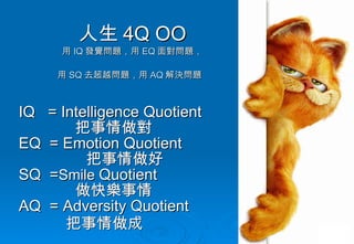 人生 4 Q OO 用 IQ 發覺問題，用 EQ 面對問題， 用 SQ 去超越問題，用 AQ 解決問題   IQ  = Intelligence Quotient 把事情做對 EQ  = Emotion Quotient  把事情做好 SQ  = Smile  Quotient 做快樂事情 AQ  = Adversity Quotient 把事情做成 