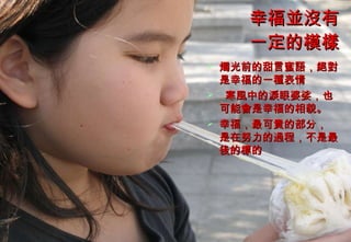 幸福並沒有一定的模樣 燭光前的甜言蜜語，絕對是幸福的一種表情 寒風中的淚眼婆娑，也可能會是幸福的相貌。 幸福，最可貴的部分， 是在努力的過程，不是最後的標的 