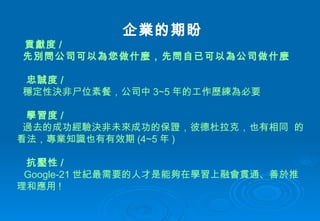 企業的期盼 貢獻度 / 先別問公司可以為您做什麼，先問自已可以為公司 做什麼 忠誠度 /  穩定性決非尸位素餐 ， 公司中 3~5 年的工作 歷 練為必要 學習度 / 過去的成功經驗決非未來成功的保證 ， 彼德 杜 拉克 ， 也有相同  的看法 ， 專業知識也有有 效期 (4~5 年 )   抗壓性 /  Google-21 世紀最需要的人才是能夠在學 習上 融會貫通 、 善於推理和應用 ! 