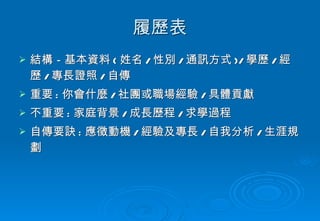 履歷表 結構－基本資料 ( 姓名 / 性別 / 通訊方式 )/ 學歷 / 經歷 / 專長證照 / 自傳 重要 : 你會什麼 / 社團或職場經驗 / 具體貢獻 不重要 : 家庭背景 / 成長歷程 / 求學過程 自傳要訣 : 應徵動機 / 經驗及專長 / 自我分析 / 生涯規劃 