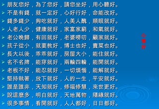 朋友您好，為了您好，請您坐好，用心聽好。 不是有錢，就一定好，心好行好，命能改好。 錢多錢少，夠吃就好，人美人醜，順眼就好。 人老人少，健康就好，家富家窮，和氣就好。 老公晚歸，有回就好，老婆嘮叨，顧家就好。 孩子從小，就要教好，博士也好，賣菜也好。 長大以後，乖乖就好，房屋大小，能住就好。 名不名牌，能穿就好，兩輪四輪，能開就好。 老板不好，能忍就好，一切煩惱，能解就好。 堅持執著，放下就好，人的一生，平安就好。 誰是誰非，天知就好，修福修慧，來世更好。 說這麼多，明白就好，天地萬物，隨緣就好。 很多事情，看開就好，人人都好，日日都好。 您好我好，世界更好，總而言之，知足最好。 心情好 