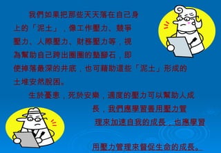 我們如果把那些天天落在自己身 上的「泥土」，像工作壓力、競爭 壓力、人際壓力、財務壓力等，視 為幫助自己跨出圈圈的墊腳石，即 使掉落最深的井底，也可藉助這些「泥土」形成的 土堆安然脫困。 生於憂患，死於安樂，適度的壓力可以幫助人成 長， 我們應學習善用壓力管 理來加速自我的成長，也應學習利  用壓力管理來督促生命的成長。 