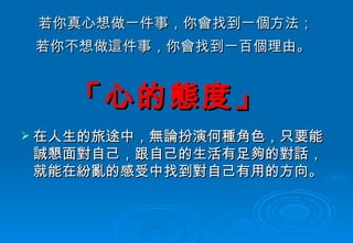 若你真心想做一件事，你會找到一個方法； 若你不想做這件事，你會找到一百個理由。   在人生的旅途中，無論扮演何種角色，只要能誠懇面對自己，跟自己的生活有足夠的對話，就能在紛亂的感受中找到對自己有用的方向。 「心的態度」   