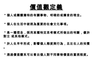 價值觀定義 ＊個人或團體獨特的有關事物、明確的或隱含的理念。 　　 ＊個人在生活中被視為重要的社會文化事項。 ＊是一種信念，採用某種特定思考模式所做出的判斷，優於對立 或其他模式。 ＊於人生早年形成，影響個人態度與行為，且左右人的知覺。 ＊透過價值體系可以看出個人對不同事物價值的重視程度。 