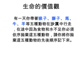 生命的價值觀 有一天你帶著 猴子、獅子、馬、牛、羊 等五種動物在 沙漠 中行走，在途中因為食物和水不足你必須依序拋棄這五種動物，請你將你 拋棄 這五種動物的 先後順序 記下來。 