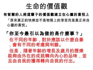 生命的價值觀 有智慧的人將這輩子的價值觀建立在心靈的喜悅上   「原來真正的快樂並不是物質上的享受而是真正來自心靈的喜悅」  「你至今最引以為傲的是什麼事？」   在不同的年齡，對於應該以什麼自豪，會有不同的考慮與判斷。 但是，隨著年齡的增長及歲月的歷煉能夠由外在的成就轉向內心的品味，並且由自我的獲得轉向自我的付出。   