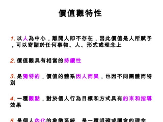 價值觀特性 1. 以 人 為中心，離開人即不存在，因此價值是人所賦予，可以寄諸於任何事物、人、形式或理念上 2. 價值觀具有相當的 持續性 3. 是 獨特的 ，價值的體系 因人而異 ，也因不同團體而特別 4. 一種 觀點 ，對於個人行為目標和方式具有 約束和指導 效果 5. 是個人 內化 的象徵系統，是一種明確或隱含的理念 