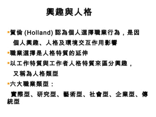 興趣與人格 賀倫 (Holland) 認為個人選擇職業行為，是因 個人興趣、人格及環境交互作用影響 職業選擇是人格特質的延伸 以工作特質與工作者人格特質來區分興趣，  又稱為人格類型 六大職業類型： 實際型、研究型、藝術型、社會型、企業型、傳統型 