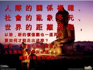 人 際 的 關 係 複 雜 、 社 會 的 亂 象 多 元 、 世 界 的 距 離 縮 短 ，   以致，新的價值觀也一直再變 ；  要如何才能走出迷惑？ 進而，『創造生命的價值』！ 人生應有的省思與必須 實踐的學問和課題！ 