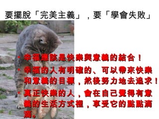 要擺脫「完美主義」，要「學會失敗」 幸福應該是快樂與意義的結合！ 幸福的人有明確的、可以帶來快樂和意義的目標，然後努力地去追求 ! 真正快樂的人，會在自己覺得有意義的生活方式裡，享受它的點點滴滴。   