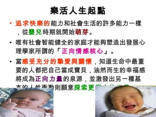 樂活人生起點 追求快樂的 能力和社會生活的許多能力一樣 ，從 嬰兒 時期就開始 萌芽 。 唯有社會智能健全的家庭才能夠塑造出發展心理學家所謂的 「 正向情感核心 」 。 當 感受充分的摯愛與關懷 ，知道生命中最重要的人都把自己當成寶貝，油然而生的幸福感將成為 正向力量 的泉源，並激發出另一種基本的人性衝動則願意 探索更廣大的世界 。 
