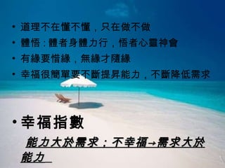 道理不在懂不懂，只在做不做 體悟 : 體者身體力行，悟者心靈神會 有緣要惜緣，無緣才隨緣 幸福很簡單要不斷提昇能力，不斷降低需求 幸福指數 能力大於需求；不幸福->需求大於能力   