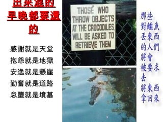 出來混的 早晚都要還的 感謝就是天堂 抱怨就是地獄 安逸就是懸崖 勤奮就是道路 怠墮就是墳墓 