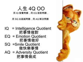 人生 4 Q OO 用 IQ 發覺問題，用 EQ 面對問題， 用 SQ 去超越問題，用 AQ 解決問題   IQ  = Intelligence Quotient 把事情做對 EQ  = Emotion Quotient  把事情做好 SQ  = Smile  Quotient 做快樂事情 AQ  = Adversity Quotient 把事情做成 