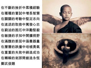 在不斷的挫折中累積經驗 在種種的嘗試中增長智慧 在關關的考驗中堅定志向 在進退的取捨中篤發心志 在窮迫的困厄中淬勵堅毅 在敏捷的求知中開擴視野 在滿腹的委屈中涵養器量 在層層的跌撞中培植勇氣 在重重的失敗中締造成功 在轉瞬的剎那間創造永恆 鄭武俊題 