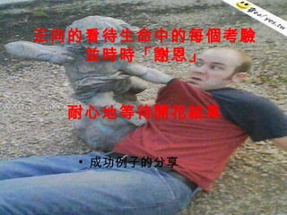 正向的看待生命中的每個考驗 並時時「謝恩」 耐心地等待開花結果 成功例子的分享 