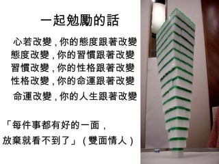 一起勉勵的話 心若改變 , 你的態度跟著改變 態度改變 , 你的習慣跟著改變 習慣改變 , 你的性格跟著改變 性格改變 , 你的命運跟著改變 命運改變 , 你的人生跟著改變 「每件事都有好的一面， 放棄就看不到了」 ( 雙面情人 )  