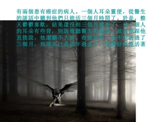 有兩個患有癌症的病人。一個人耳朵靈便，從醫生的談話中聽到他們只能活三個月時間了。於是，整天鬱鬱寡歡，結果還沒到三個月就死了。另一個人的耳朵有些背，別說偷聽醫生的談話，就是你跟他直接說，他還聽不大清。奇怪的是，他不但活過了三個月，到現在已是兩年過去了，他還好好地活著。 