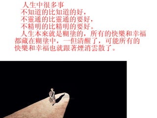 人生中很多事 不知道的比知道的好， 不靈通的比靈通的要好， 不精明的比精明的要好。 人生本來就是糊塗的，所有的快樂和幸福都藏在糊塗中，一但清醒了，可能所有的快樂和幸福也就跟著煙消雲散了。   