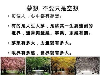 夢想  不要只是空想 每個人，心中都有夢想。 有的是人生大夢，是終其一生要達到的境界，通常與錢業、事業、志業有關。 夢想有多大，力量就有多大。 眼界有多遠，世界就有多大。 人生新一步，設定夢想，寫下目標，開始圓夢！ 