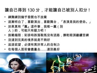 讓自己得到 130 分，才能讓自己被別人扣分 !   練舞練到幾乎昏厥也不放棄 逐漸明白了，喜歡演出，喜歡舞台，「表演是我的使命。」 如果真有『贏』這件事，我唯一贏（別  人）的，可能只有毅力吧！  挑戰極限：彩排時跌落鞍馬沒有退路，擦乾眼淚繼續苦練  沒達到完美的境界就是不夠好  追逐欲望，必須有異於常人的自制力  在每個人面前會盡量去……達到最好  戰勝的欲望，突破他人的看扁，也突破個人能力的極限  