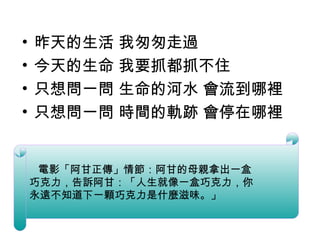 昨天的生活 我匆匆走過 今天的生命 我要抓都抓不住 只想問一問 生命的河水 會流到哪裡 只想問一問 時間的軌跡 會停在哪裡 　 電影「阿甘正傳」情節：阿甘的母親拿出一盒 巧克力，告訴阿甘：「人生就像一盒巧克力，你 永遠不知道下一顆巧克力是什麼滋味。」 