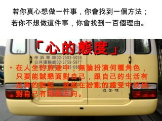 若你真心想做一件事，你會找到一個方法； 若你不想做這件事，你會找到一百個理由。   在人生的旅途中，無論扮演何種角色，只要能誠懇面對自己，跟自己的生活有足夠的對話，就能在紛亂的感受中找到對自己有用的方向。 「心的態度」   