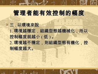 管理者能有效控制的幅度 三 . 以環境來說 1. 環境越穩定，組織型態越機械化，所以控制幅度就越小 ( 低 ) 。 2. 環境越不穩定，則組織型態有機化，控制幅度越大。 
