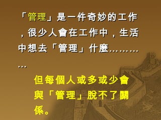「 管理 」是一件奇妙的工作，很少人會在工作中，生活中想去「管理」什麼………… 但每個人或多或少會與「管理」脫不了關係 。 