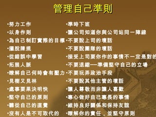 管理自己準則 努力工作 以身作則 為自己制訂實際的目標 擺脫陳規 從錯誤中學習 拓展人脈 瞭解自己何時會有壓力 見樹又見林 處事要果決明快 堅守自己的原則 聽從自己的直覺 沒有人是不可取代的 準時下班 讓公司知道你與公司站同一陣線 不要說上司的壞話 不要說團隊的壞話 接受上司要你作的事情不一定是對的 不要退縮──準備堅守自己的立場 不要玩弄政治手段 不要說其他主管的壞話 讓人尊敬而非讓人喜歡 專心做好自己專長的事情 維持良好關係和保持友誼 瞭解你的責任，並堅守原則 