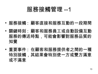 服務接觸管理 --1 服務接觸 :  顧客直接和服務互動的一段期間 關鍵時刻 :   顧客和服務員工或自動設備互動服務的傳送時點，可能會影響對服務品質的知覺  重要事件 :  在顧客和服務提供者之間的一種特別接觸，其結果會特別使一方或雙方滿意或不滿意 