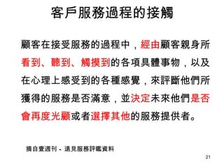客戶服務過程的接觸 顧客在接受服務的過程中， 經由 顧客親身所 看到、聽到、觸摸到 的各項具體事物，以及在心理上感受到的各種感覺，來評斷他們所獲得的服務是否滿意，並 決定 未來他們 是否會再度光顧 或者 選擇其他 的服務提供者。 摘自壹週刊 – 遠見服務評鑑資料 