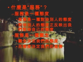 什麼是“服務” ? 服務是一種態度 服務是一種對待別人的態度 對待別人的態度正反映出我們對待自己的態度 服務是一種觀念 觀念決定我們的態度 而態度決定我們的服務 