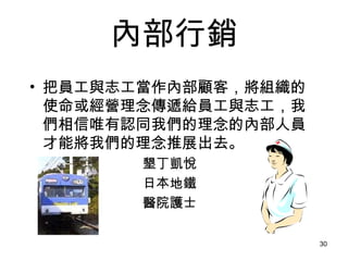 內部行銷 把員工與志工當作內部顧客，將組織的使命或經營理念傳遞給員工與志工，我們相信唯有認同我們的理念的內部人員才能將我們的理念推展出去。   墾丁凱悅 日本地鐵 醫院護士   