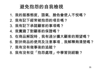 避免抱怨的自我檢視 　 1.  我的服務態度、語氣、臉色會使人不悅嗎？ 　 2.  我有記下經常被抱怨的項目嗎？ 　 3.  我有記下承諾顧客的事項嗎？ 　 4.  我實踐了對顧客的保證嗎？ 　 5.  在商品解說時，我有過分擴大顧客的期望嗎？ 　 6.  對於商品的使用及注意事項，我解釋夠清楚嗎？ 　 7.  我有沒有做事後的追蹤？ 　 8.  我有沒有從「抱怨處理」中學習到經驗？ 