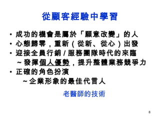 從顧客經驗中學習 成功的機會是屬於「願意改變」的人 心態歸零，重新（從新、從心）出發  迎接全員行銷 / 服務團隊時代的來臨 ~ 發揮 個人優勢 ，提升整體業務競爭力 正確的角色扮演 ～企業形象的最佳代言人 老醫師的技術 