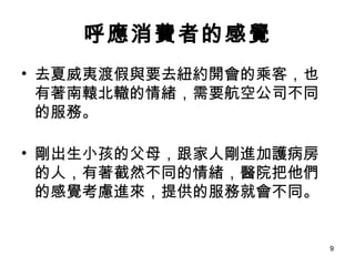 呼應消費者的感覺 去夏威夷渡假與要去紐約開會的乘客，也有著南轅北轍的情緒，需要航空公司不同的服務。 剛出生小孩的父母，跟家人剛進加護病房的人，有著截然不同的情緒，醫院把他們的感覺考慮進來，提供的服務就會不同。 